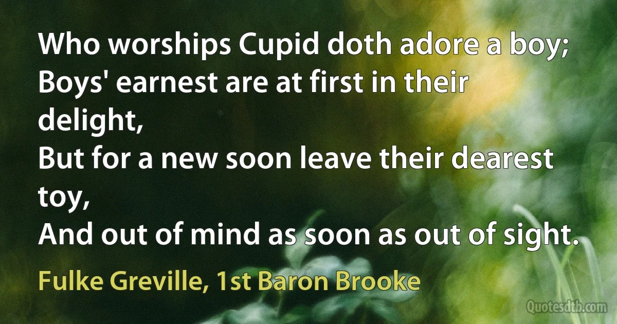 Who worships Cupid doth adore a boy;
Boys' earnest are at first in their delight,
But for a new soon leave their dearest toy,
And out of mind as soon as out of sight. (Fulke Greville, 1st Baron Brooke)