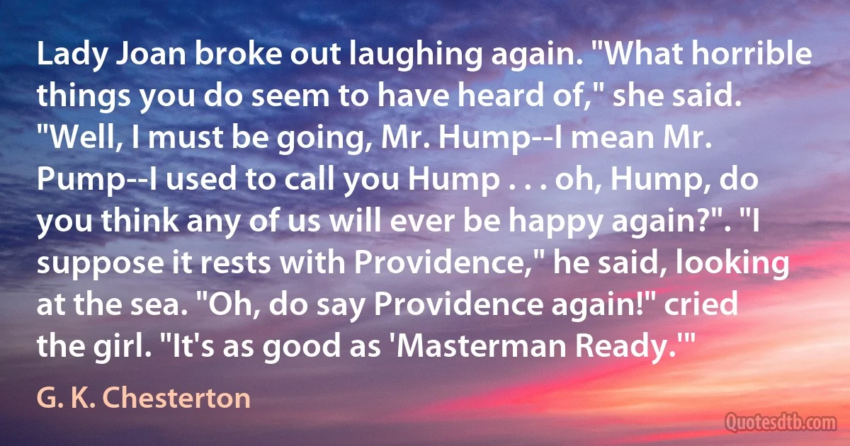 Lady Joan broke out laughing again. "What horrible things you do seem to have heard of," she said. "Well, I must be going, Mr. Hump--I mean Mr. Pump--I used to call you Hump . . . oh, Hump, do you think any of us will ever be happy again?". "I suppose it rests with Providence," he said, looking at the sea. "Oh, do say Providence again!" cried the girl. "It's as good as 'Masterman Ready.'" (G. K. Chesterton)