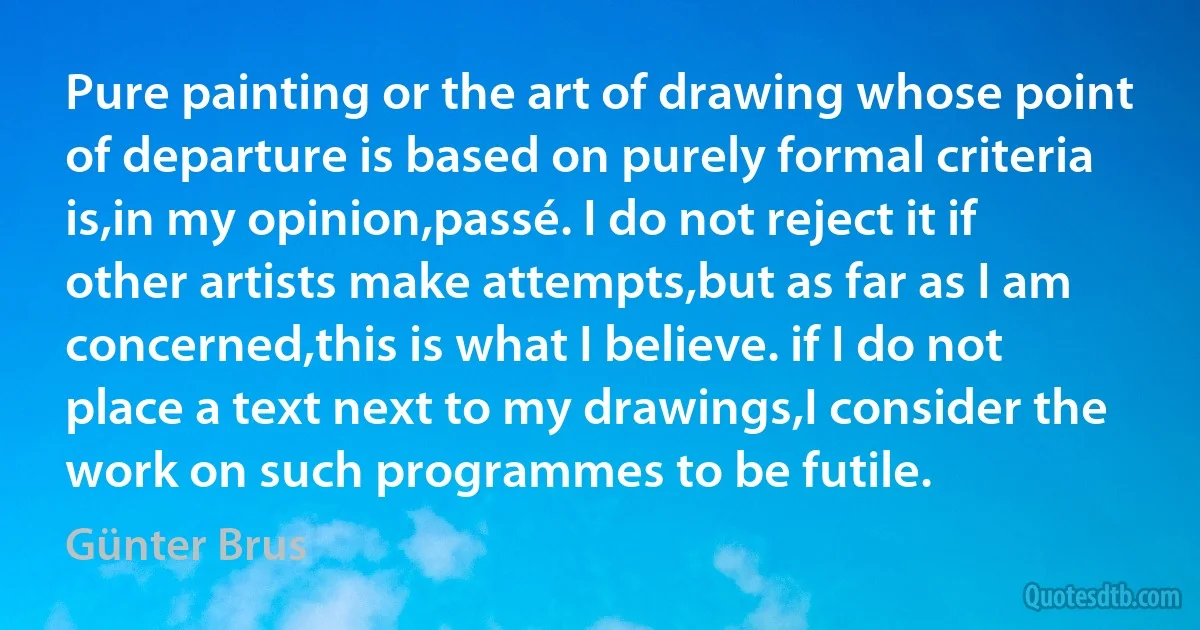 Pure painting or the art of drawing whose point of departure is based on purely formal criteria is,in my opinion,passé. I do not reject it if other artists make attempts,but as far as I am concerned,this is what I believe. if I do not place a text next to my drawings,I consider the work on such programmes to be futile. (Günter Brus)