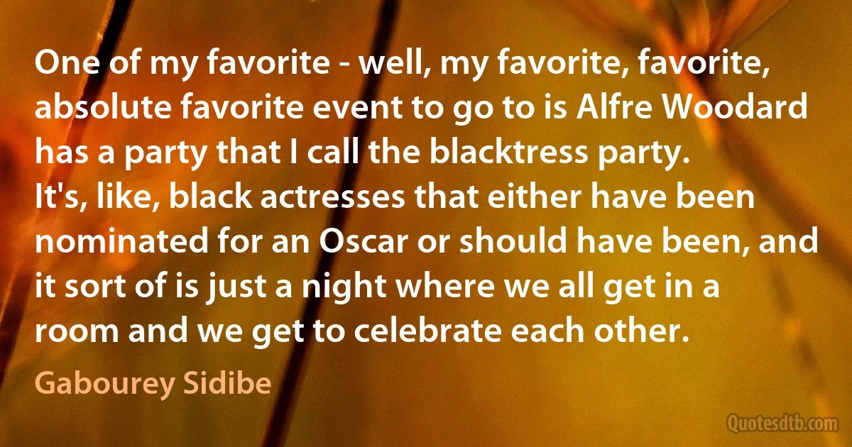 One of my favorite - well, my favorite, favorite, absolute favorite event to go to is Alfre Woodard has a party that I call the blacktress party. It's, like, black actresses that either have been nominated for an Oscar or should have been, and it sort of is just a night where we all get in a room and we get to celebrate each other. (Gabourey Sidibe)