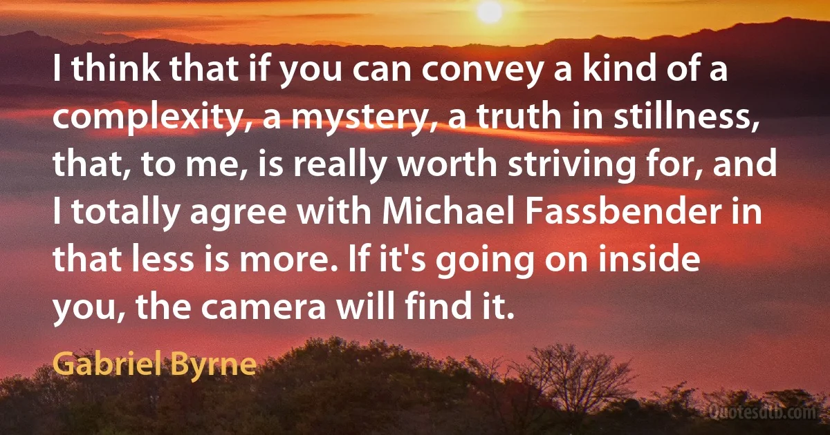 I think that if you can convey a kind of a complexity, a mystery, a truth in stillness, that, to me, is really worth striving for, and I totally agree with Michael Fassbender in that less is more. If it's going on inside you, the camera will find it. (Gabriel Byrne)