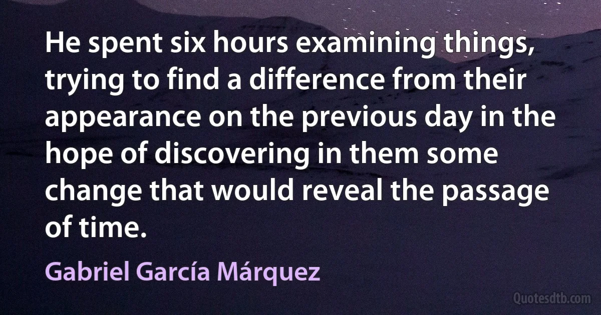 He spent six hours examining things, trying to find a difference from their appearance on the previous day in the hope of discovering in them some change that would reveal the passage of time. (Gabriel García Márquez)