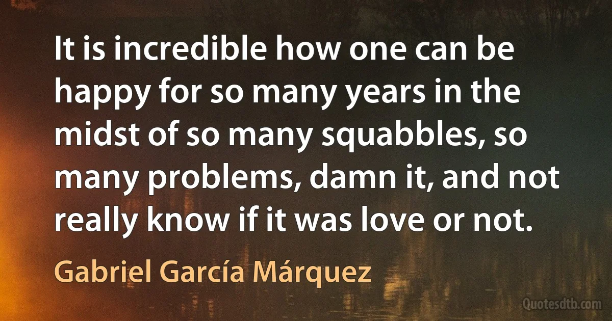 It is incredible how one can be happy for so many years in the midst of so many squabbles, so many problems, damn it, and not really know if it was love or not. (Gabriel García Márquez)