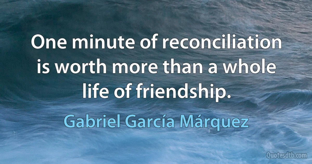 One minute of reconciliation is worth more than a whole life of friendship. (Gabriel García Márquez)