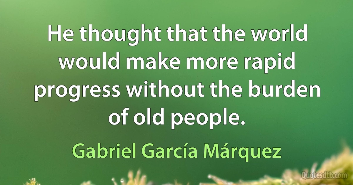 He thought that the world would make more rapid progress without the burden of old people. (Gabriel García Márquez)