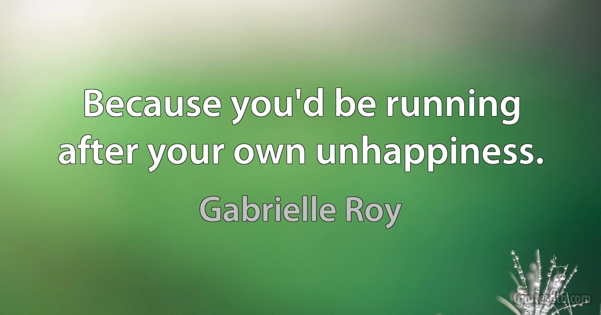 Because you'd be running after your own unhappiness. (Gabrielle Roy)