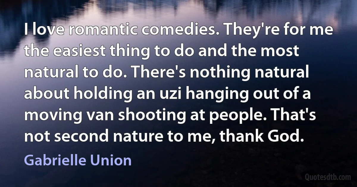 I love romantic comedies. They're for me the easiest thing to do and the most natural to do. There's nothing natural about holding an uzi hanging out of a moving van shooting at people. That's not second nature to me, thank God. (Gabrielle Union)