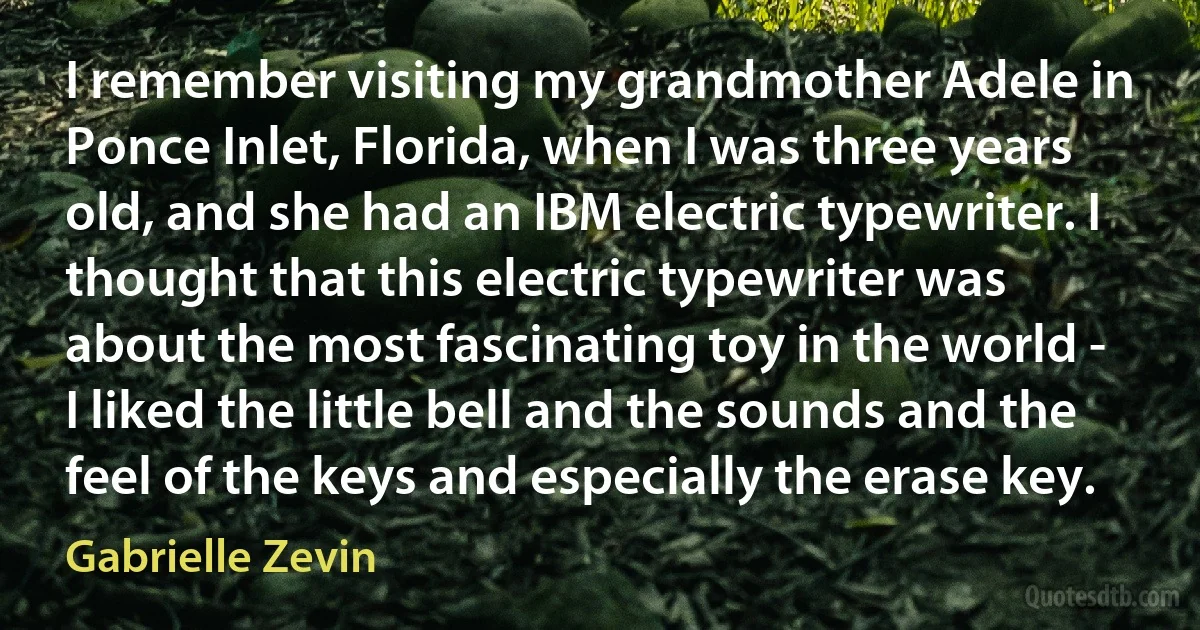 I remember visiting my grandmother Adele in Ponce Inlet, Florida, when I was three years old, and she had an IBM electric typewriter. I thought that this electric typewriter was about the most fascinating toy in the world - I liked the little bell and the sounds and the feel of the keys and especially the erase key. (Gabrielle Zevin)