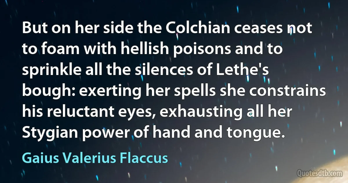 But on her side the Colchian ceases not to foam with hellish poisons and to sprinkle all the silences of Lethe's bough: exerting her spells she constrains his reluctant eyes, exhausting all her Stygian power of hand and tongue. (Gaius Valerius Flaccus)