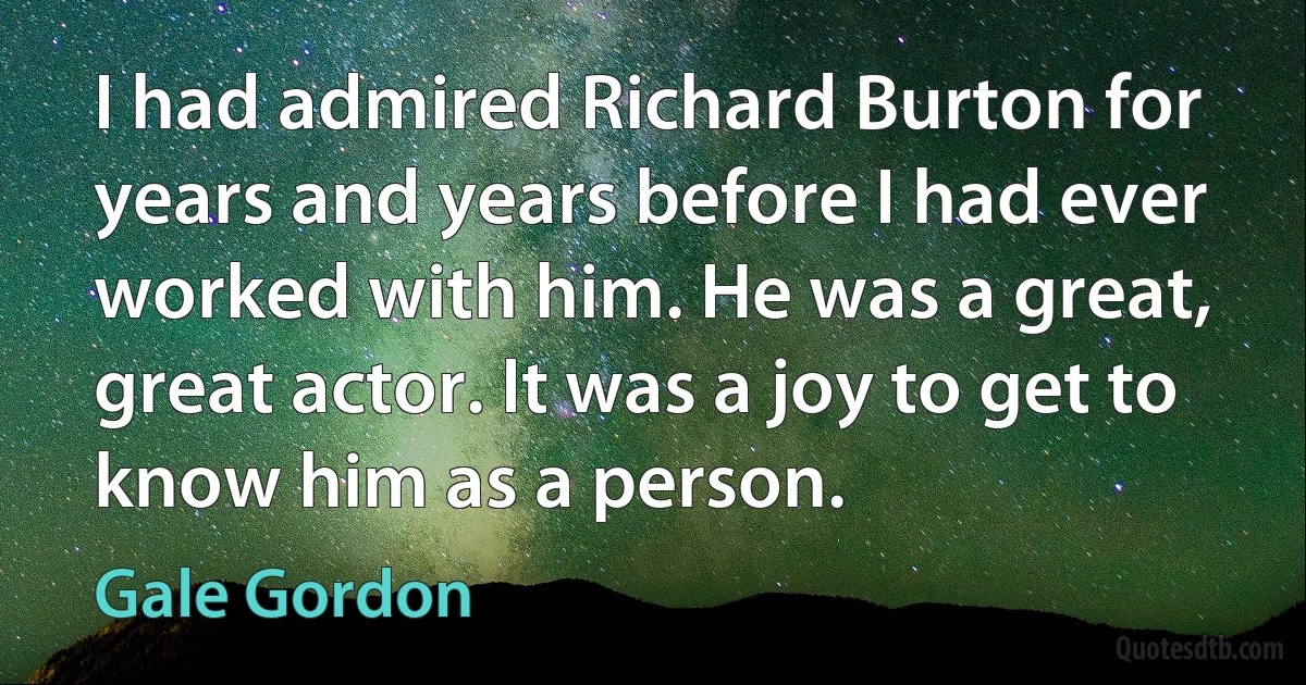 I had admired Richard Burton for years and years before I had ever worked with him. He was a great, great actor. It was a joy to get to know him as a person. (Gale Gordon)