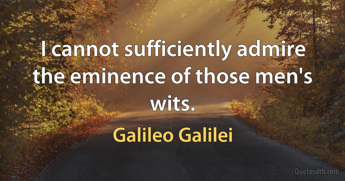 I cannot sufficiently admire the eminence of those men's wits. (Galileo Galilei)