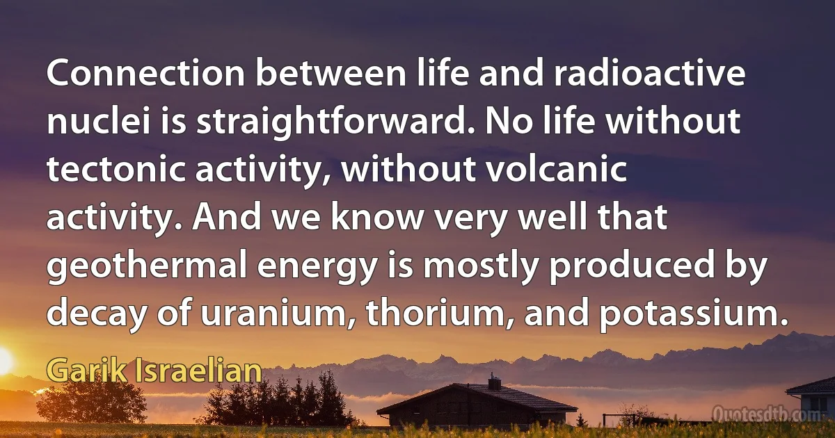 Connection between life and radioactive nuclei is straightforward. No life without tectonic activity, without volcanic activity. And we know very well that geothermal energy is mostly produced by decay of uranium, thorium, and potassium. (Garik Israelian)