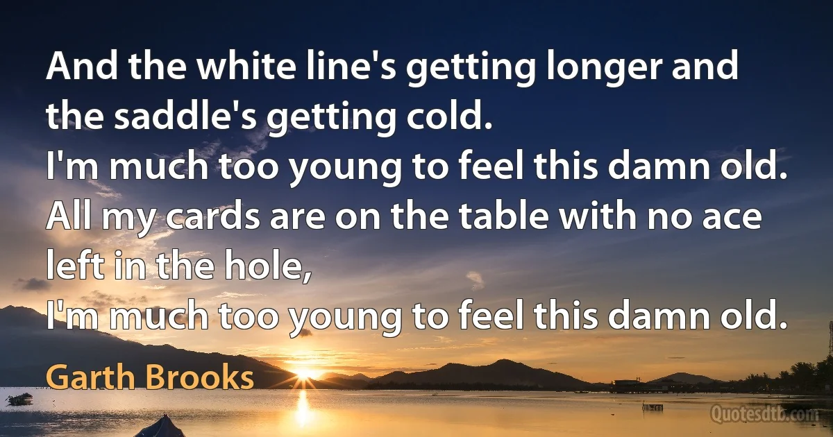 And the white line's getting longer and the saddle's getting cold.
I'm much too young to feel this damn old.
All my cards are on the table with no ace left in the hole,
I'm much too young to feel this damn old. (Garth Brooks)