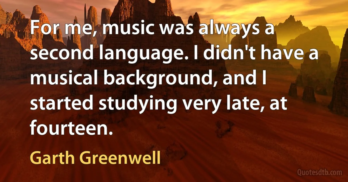 For me, music was always a second language. I didn't have a musical background, and I started studying very late, at fourteen. (Garth Greenwell)