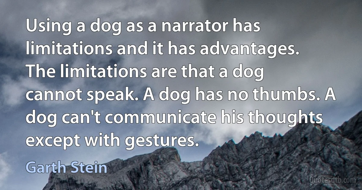 Using a dog as a narrator has limitations and it has advantages. The limitations are that a dog cannot speak. A dog has no thumbs. A dog can't communicate his thoughts except with gestures. (Garth Stein)