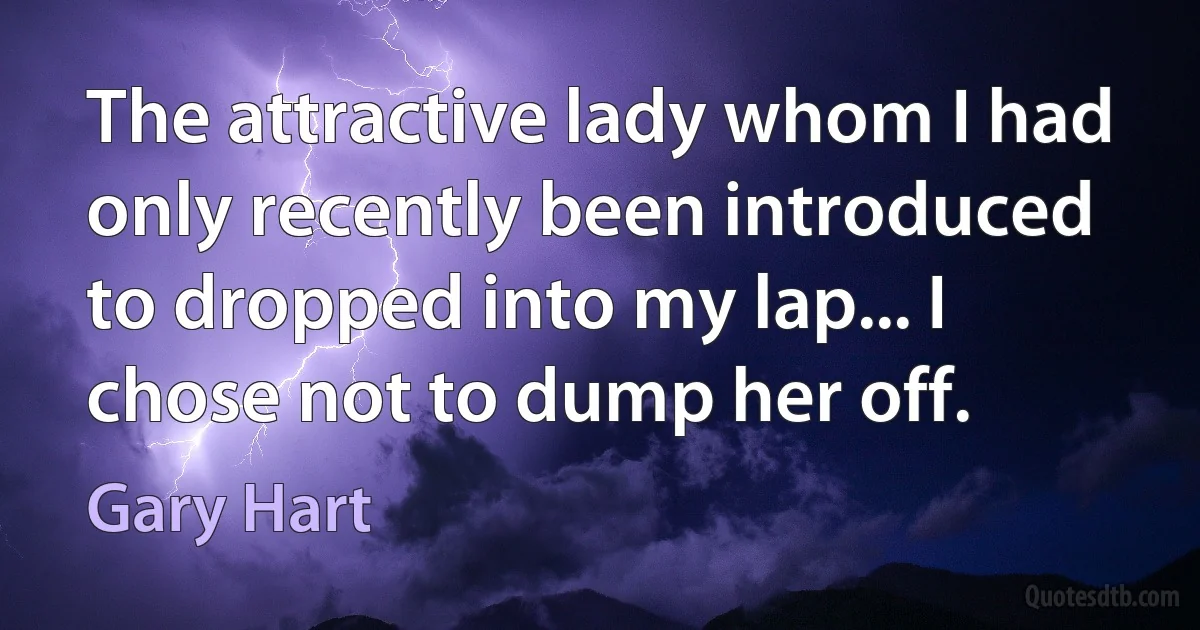 The attractive lady whom I had only recently been introduced to dropped into my lap... I chose not to dump her off. (Gary Hart)