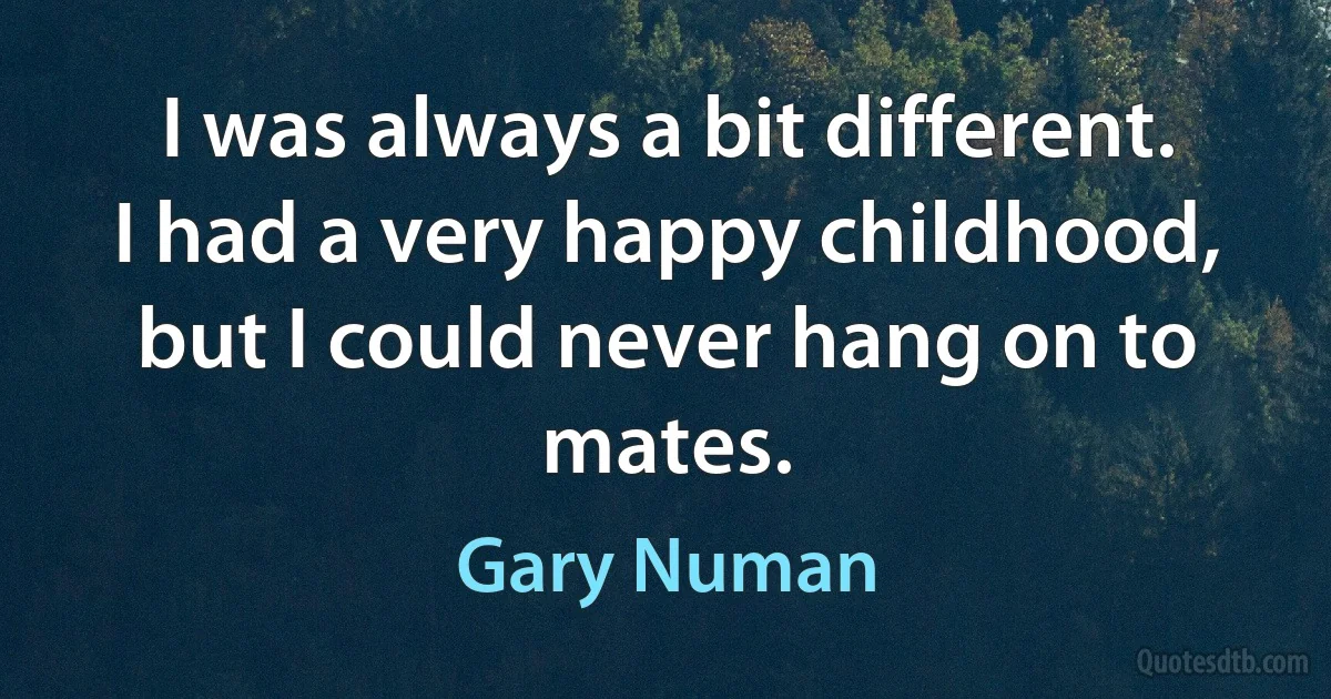 I was always a bit different. I had a very happy childhood, but I could never hang on to mates. (Gary Numan)