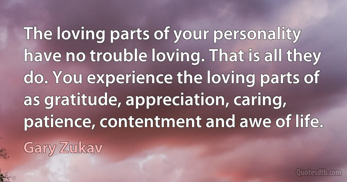 The loving parts of your personality have no trouble loving. That is all they do. You experience the loving parts of as gratitude, appreciation, caring, patience, contentment and awe of life. (Gary Zukav)