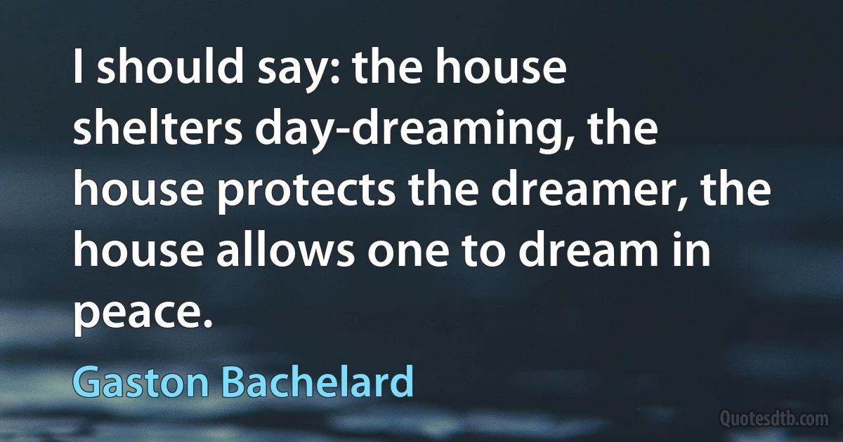 I should say: the house shelters day-dreaming, the house protects the dreamer, the house allows one to dream in peace. (Gaston Bachelard)