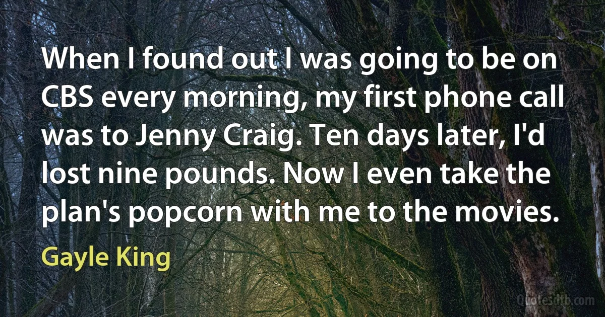 When I found out I was going to be on CBS every morning, my first phone call was to Jenny Craig. Ten days later, I'd lost nine pounds. Now I even take the plan's popcorn with me to the movies. (Gayle King)