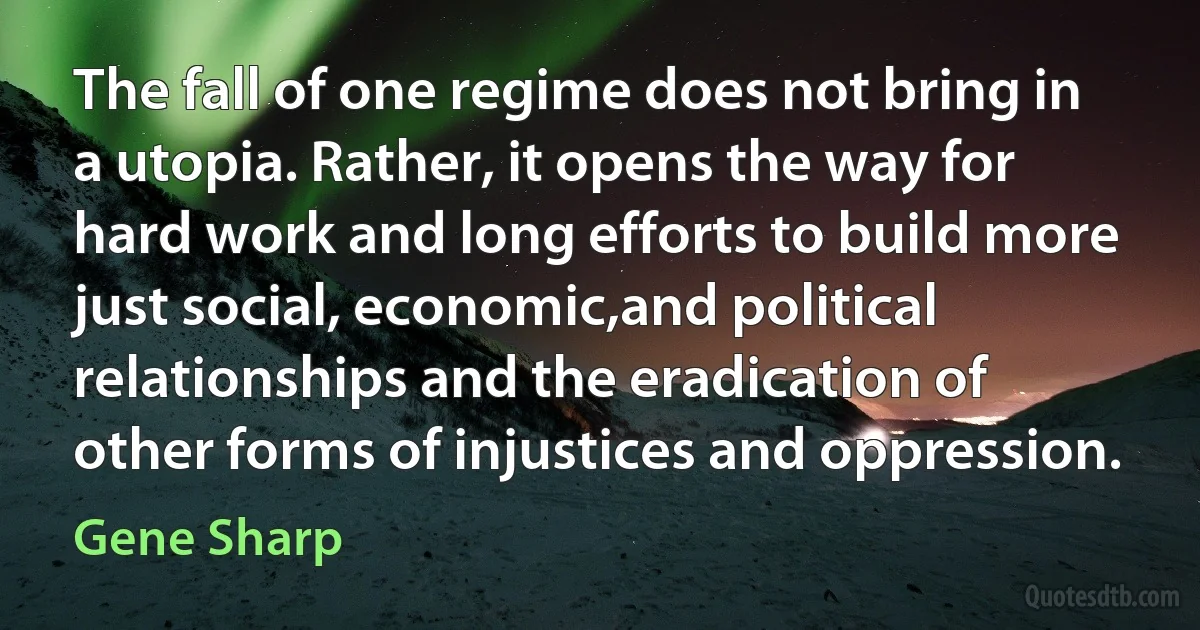 The fall of one regime does not bring in a utopia. Rather, it opens the way for hard work and long efforts to build more just social, economic,and political relationships and the eradication of other forms of injustices and oppression. (Gene Sharp)