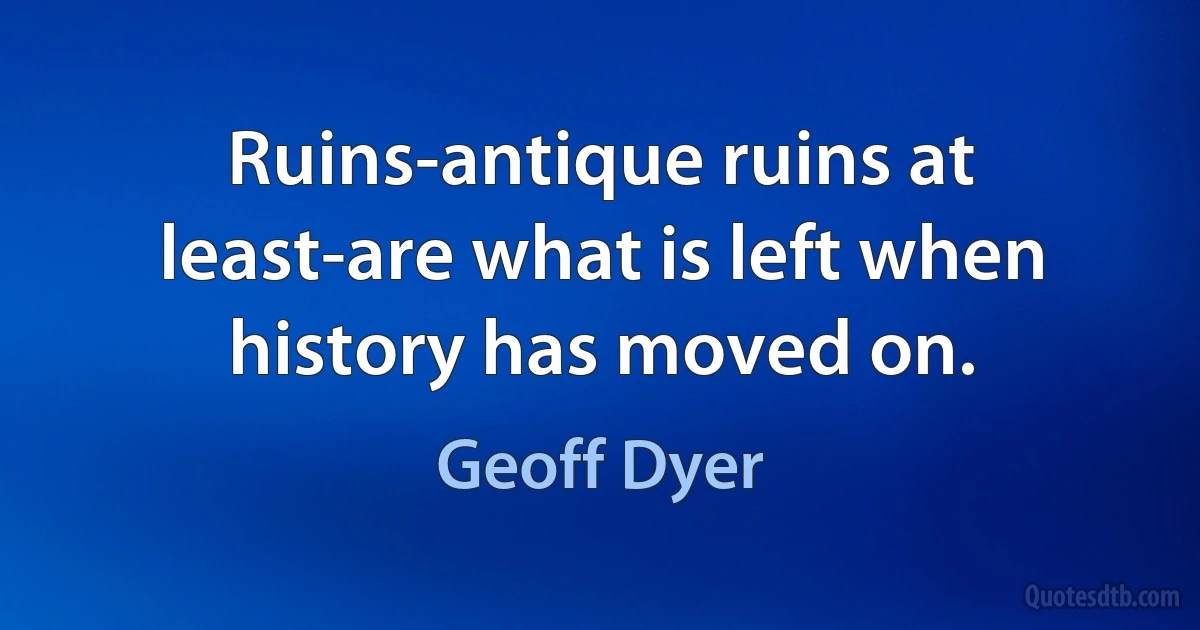 Ruins-antique ruins at least-are what is left when history has moved on. (Geoff Dyer)