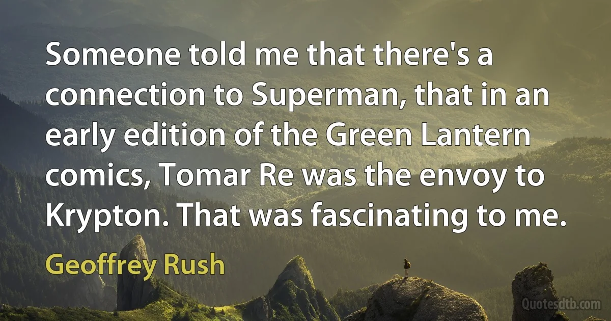 Someone told me that there's a connection to Superman, that in an early edition of the Green Lantern comics, Tomar Re was the envoy to Krypton. That was fascinating to me. (Geoffrey Rush)