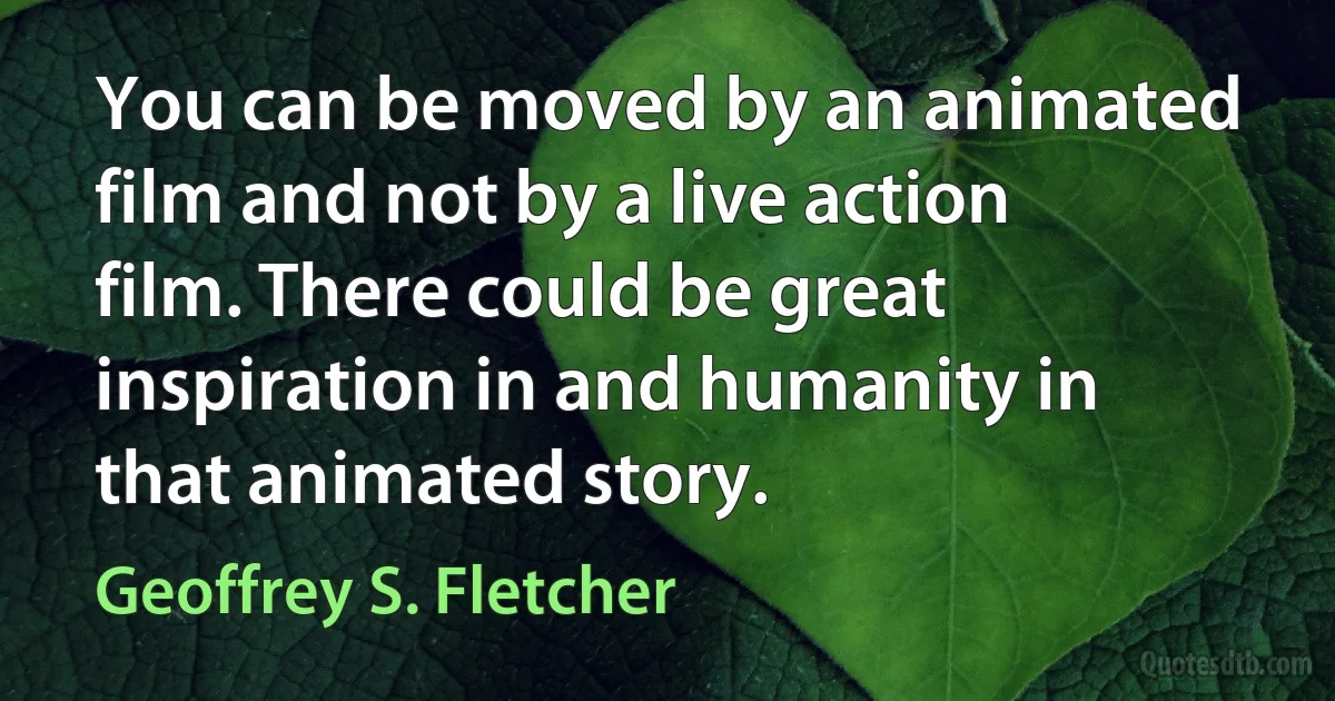 You can be moved by an animated film and not by a live action film. There could be great inspiration in and humanity in that animated story. (Geoffrey S. Fletcher)