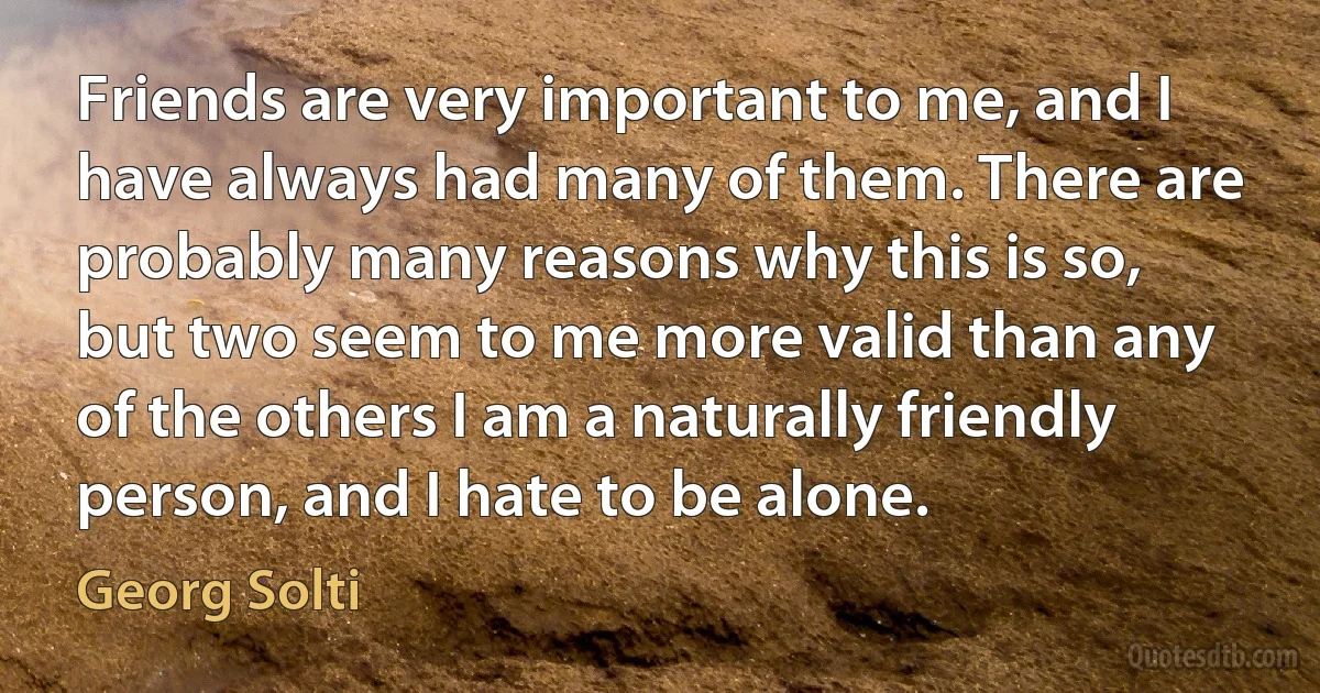 Friends are very important to me, and I have always had many of them. There are probably many reasons why this is so, but two seem to me more valid than any of the others I am a naturally friendly person, and I hate to be alone. (Georg Solti)