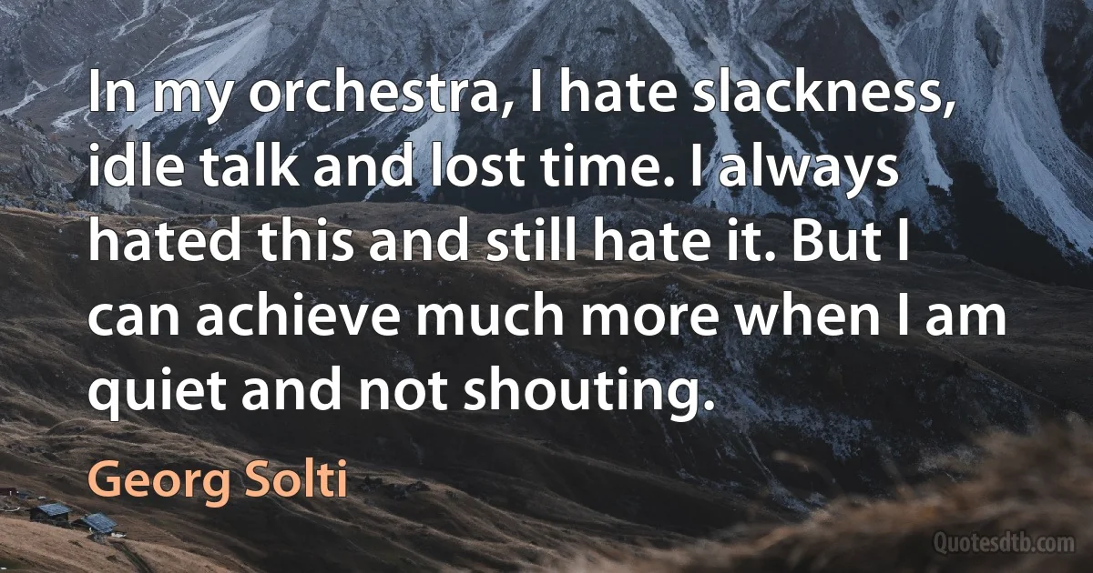 In my orchestra, I hate slackness, idle talk and lost time. I always hated this and still hate it. But I can achieve much more when I am quiet and not shouting. (Georg Solti)