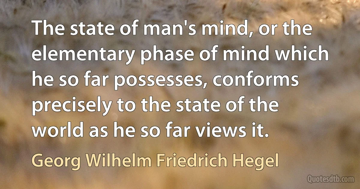 The state of man's mind, or the elementary phase of mind which he so far possesses, conforms precisely to the state of the world as he so far views it. (Georg Wilhelm Friedrich Hegel)