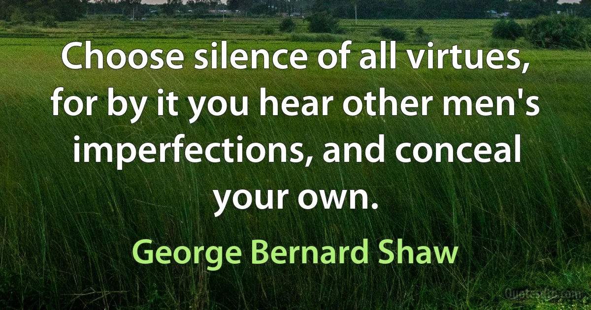 Choose silence of all virtues, for by it you hear other men's imperfections, and conceal your own. (George Bernard Shaw)