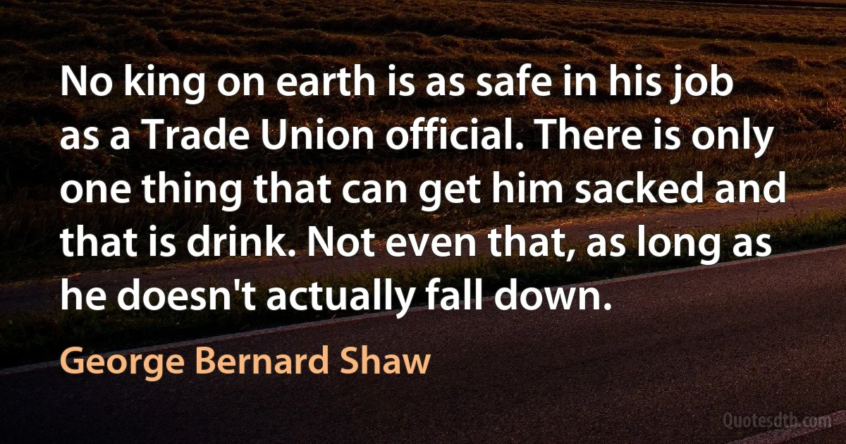 No king on earth is as safe in his job as a Trade Union official. There is only one thing that can get him sacked and that is drink. Not even that, as long as he doesn't actually fall down. (George Bernard Shaw)