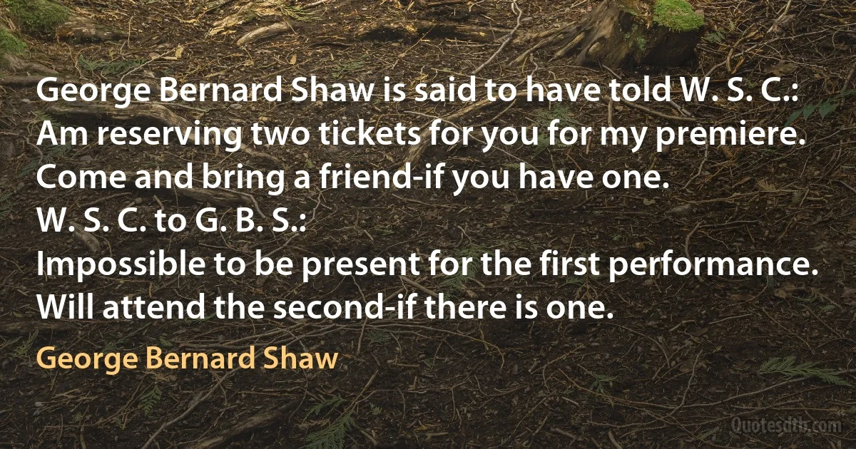 George Bernard Shaw is said to have told W. S. C.:
Am reserving two tickets for you for my premiere. Come and bring a friend-if you have one.
W. S. C. to G. B. S.:
Impossible to be present for the first performance. Will attend the second-if there is one. (George Bernard Shaw)