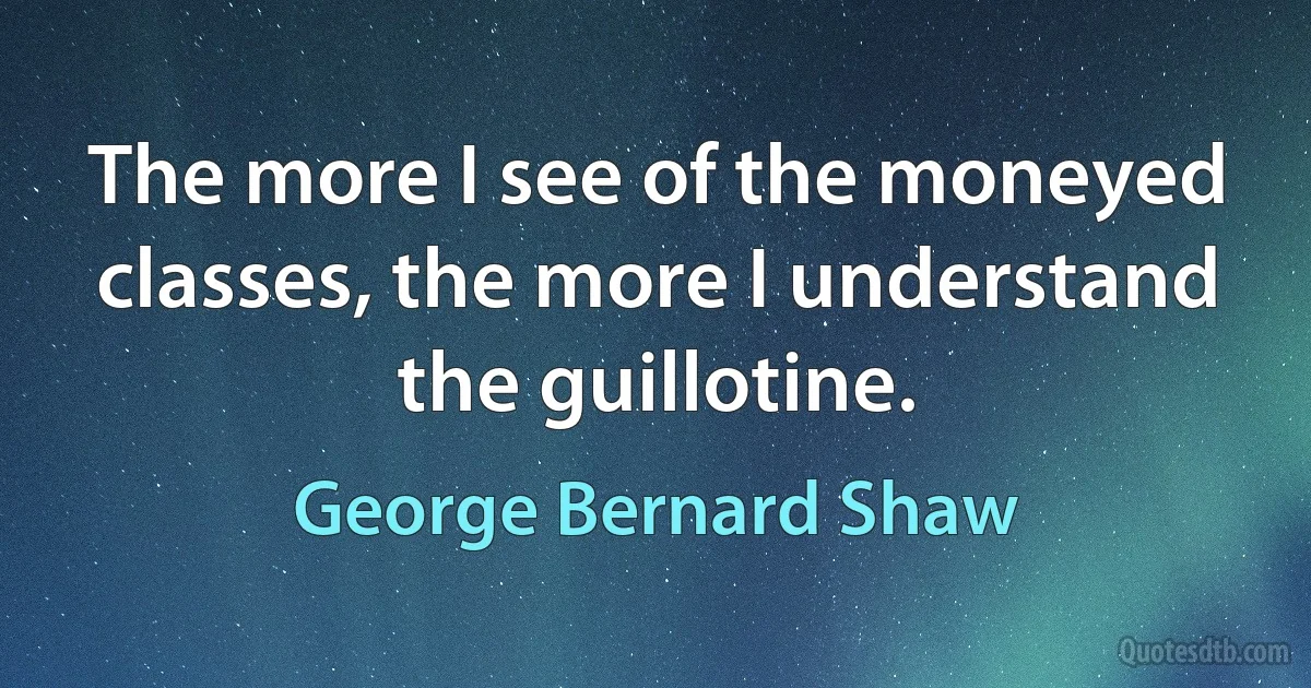 The more I see of the moneyed classes, the more I understand the guillotine. (George Bernard Shaw)