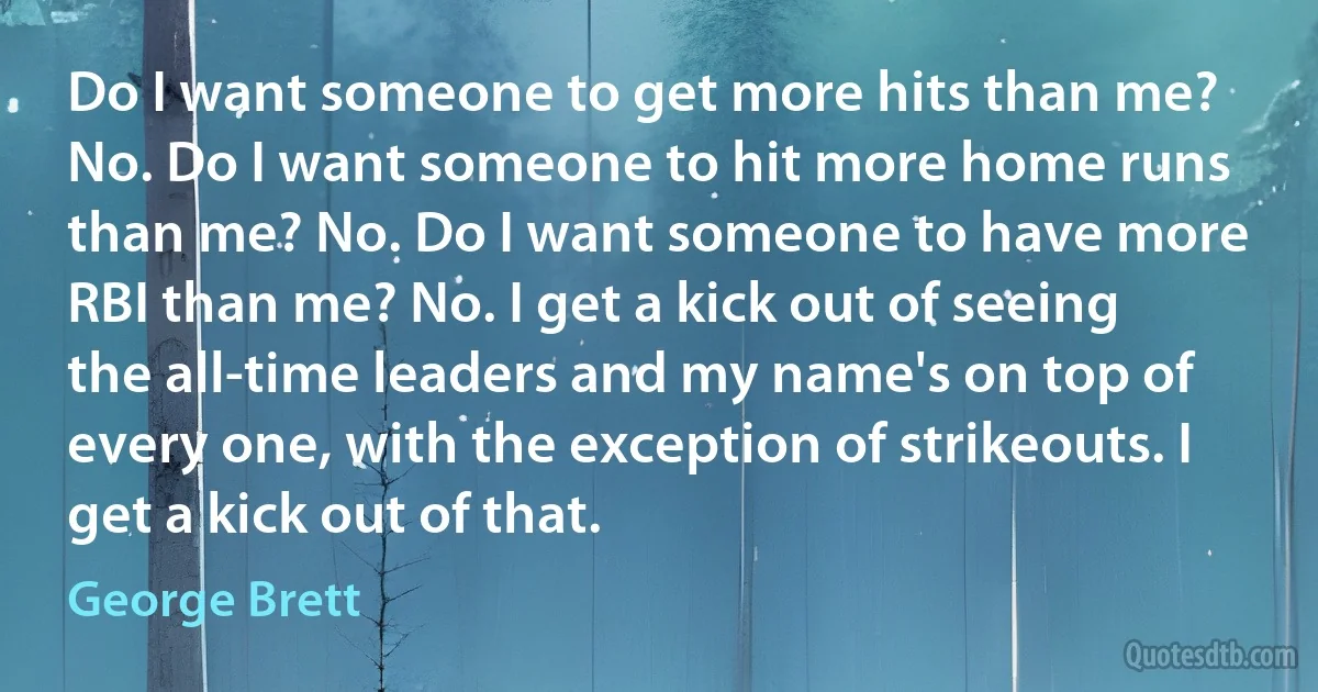 Do I want someone to get more hits than me? No. Do I want someone to hit more home runs than me? No. Do I want someone to have more RBI than me? No. I get a kick out of seeing the all-time leaders and my name's on top of every one, with the exception of strikeouts. I get a kick out of that. (George Brett)