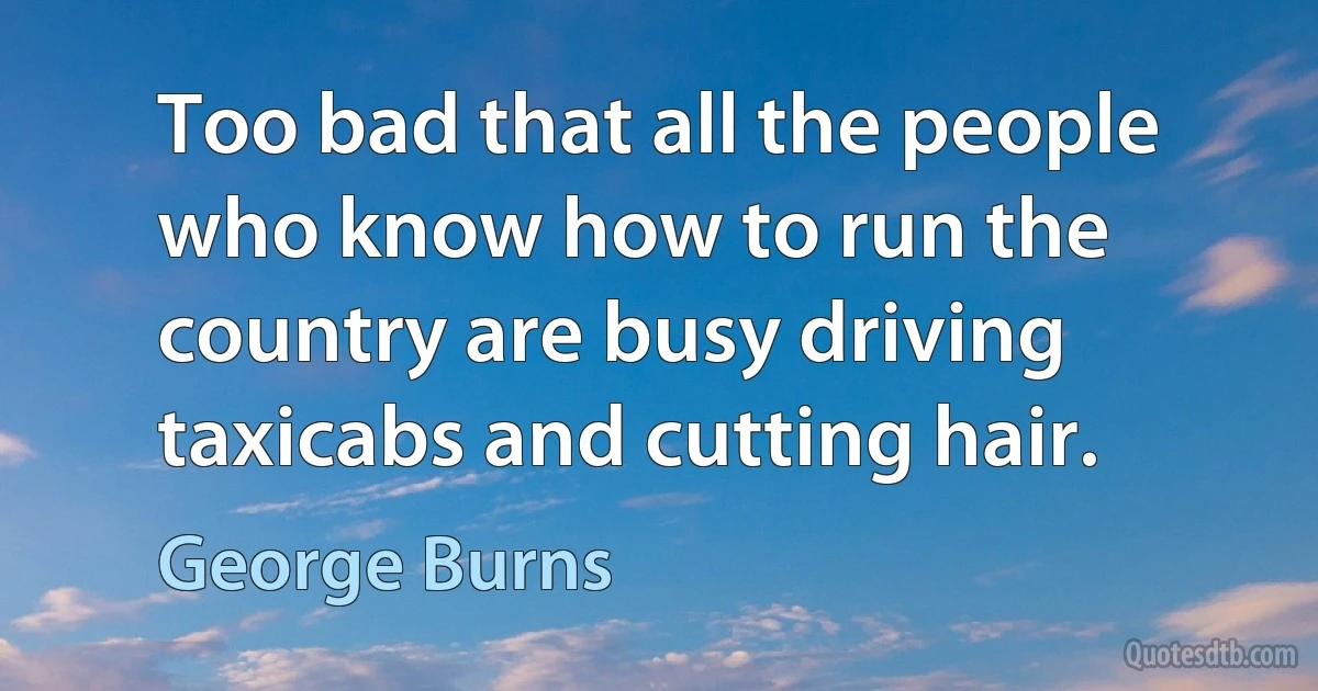 Too bad that all the people who know how to run the country are busy driving taxicabs and cutting hair. (George Burns)