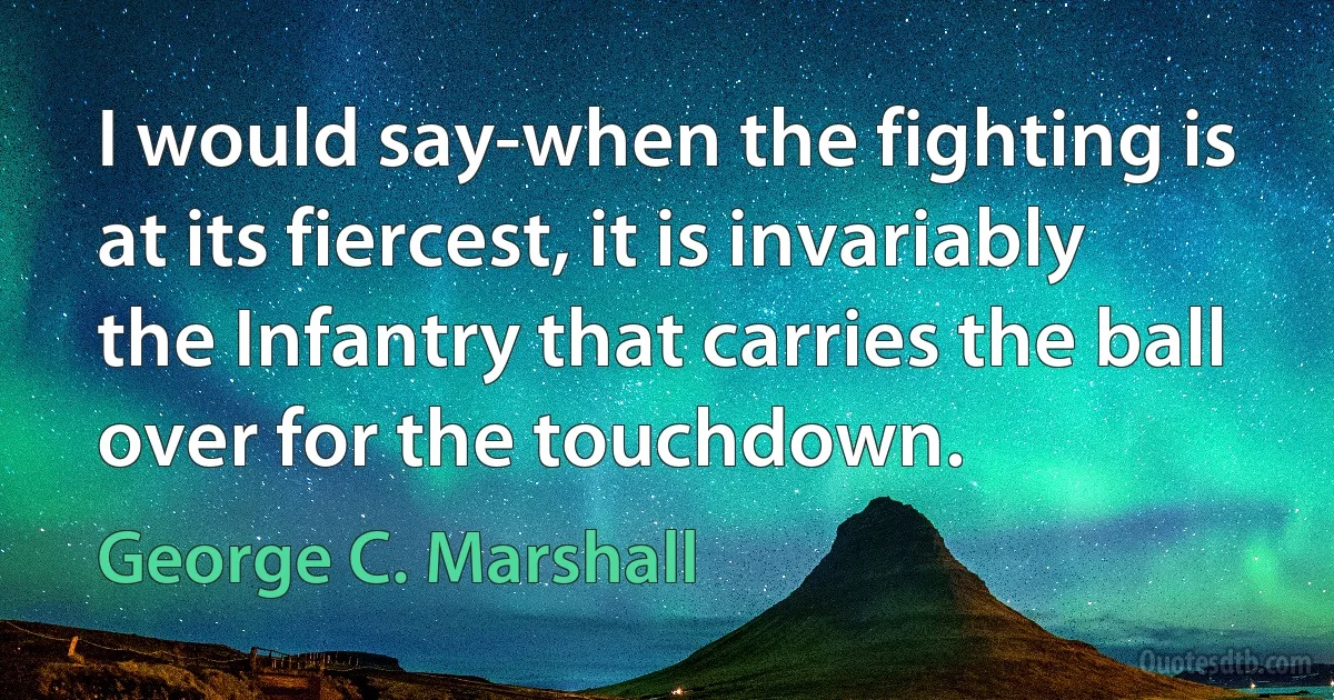 I would say-when the fighting is at its fiercest, it is invariably the Infantry that carries the ball over for the touchdown. (George C. Marshall)