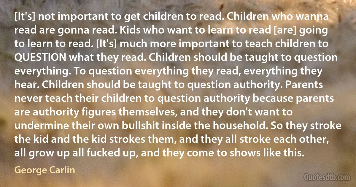 [It's] not important to get children to read. Children who wanna read are gonna read. Kids who want to learn to read [are] going to learn to read. [It's] much more important to teach children to QUESTION what they read. Children should be taught to question everything. To question everything they read, everything they hear. Children should be taught to question authority. Parents never teach their children to question authority because parents are authority figures themselves, and they don't want to undermine their own bullshit inside the household. So they stroke the kid and the kid strokes them, and they all stroke each other, all grow up all fucked up, and they come to shows like this. (George Carlin)