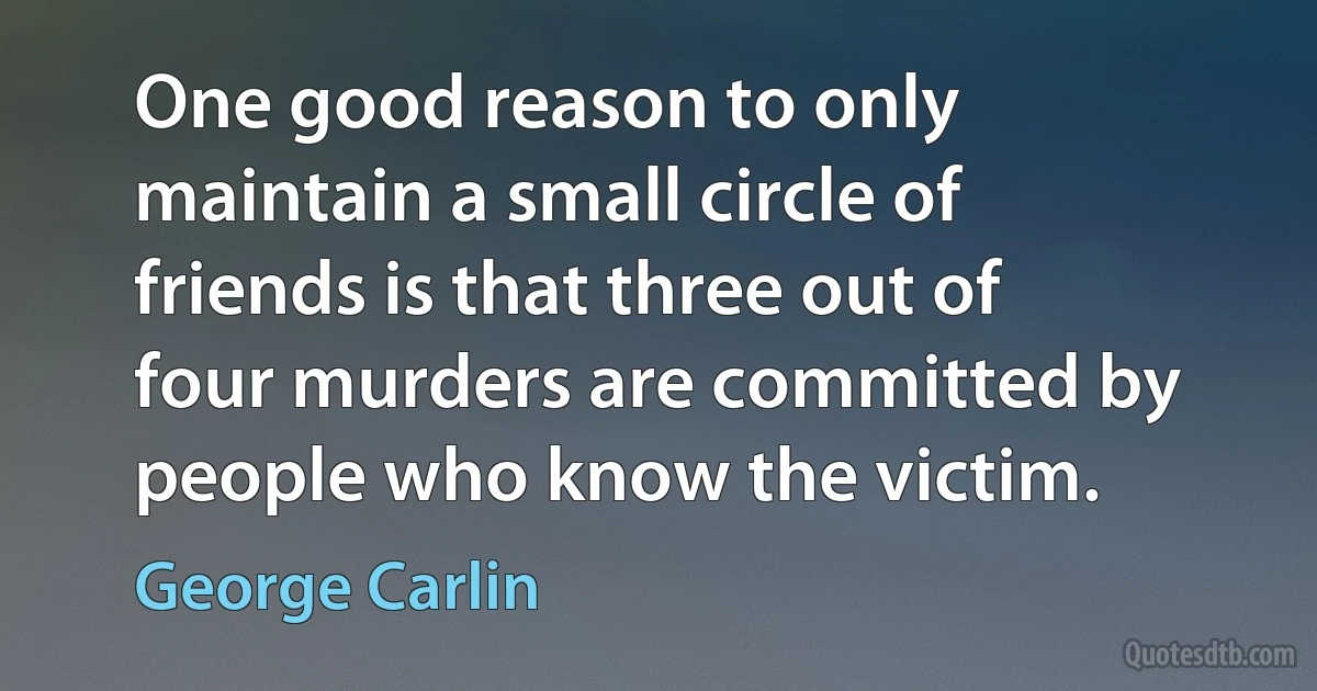 One good reason to only maintain a small circle of friends is that three out of four murders are committed by people who know the victim. (George Carlin)