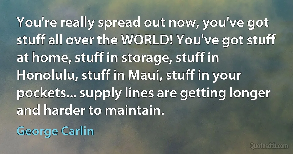 You're really spread out now, you've got stuff all over the WORLD! You've got stuff at home, stuff in storage, stuff in Honolulu, stuff in Maui, stuff in your pockets... supply lines are getting longer and harder to maintain. (George Carlin)