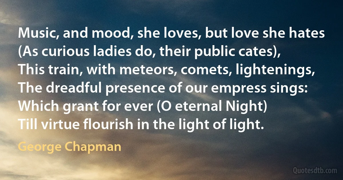 Music, and mood, she loves, but love she hates
(As curious ladies do, their public cates),
This train, with meteors, comets, lightenings,
The dreadful presence of our empress sings:
Which grant for ever (O eternal Night)
Till virtue flourish in the light of light. (George Chapman)