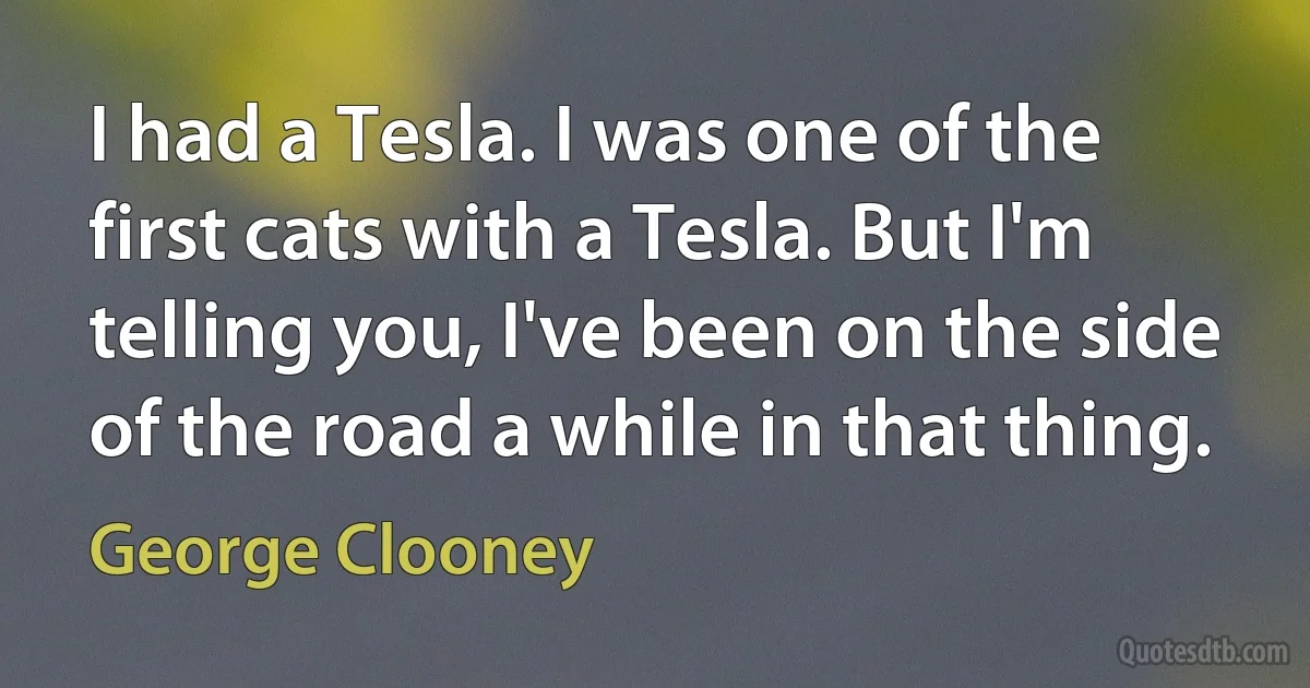 I had a Tesla. I was one of the first cats with a Tesla. But I'm telling you, I've been on the side of the road a while in that thing. (George Clooney)