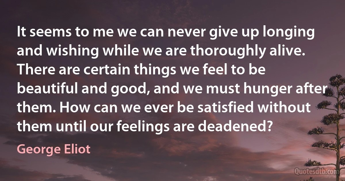 It seems to me we can never give up longing and wishing while we are thoroughly alive. There are certain things we feel to be beautiful and good, and we must hunger after them. How can we ever be satisfied without them until our feelings are deadened? (George Eliot)