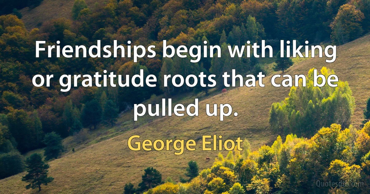 Friendships begin with liking or gratitude roots that can be pulled up. (George Eliot)