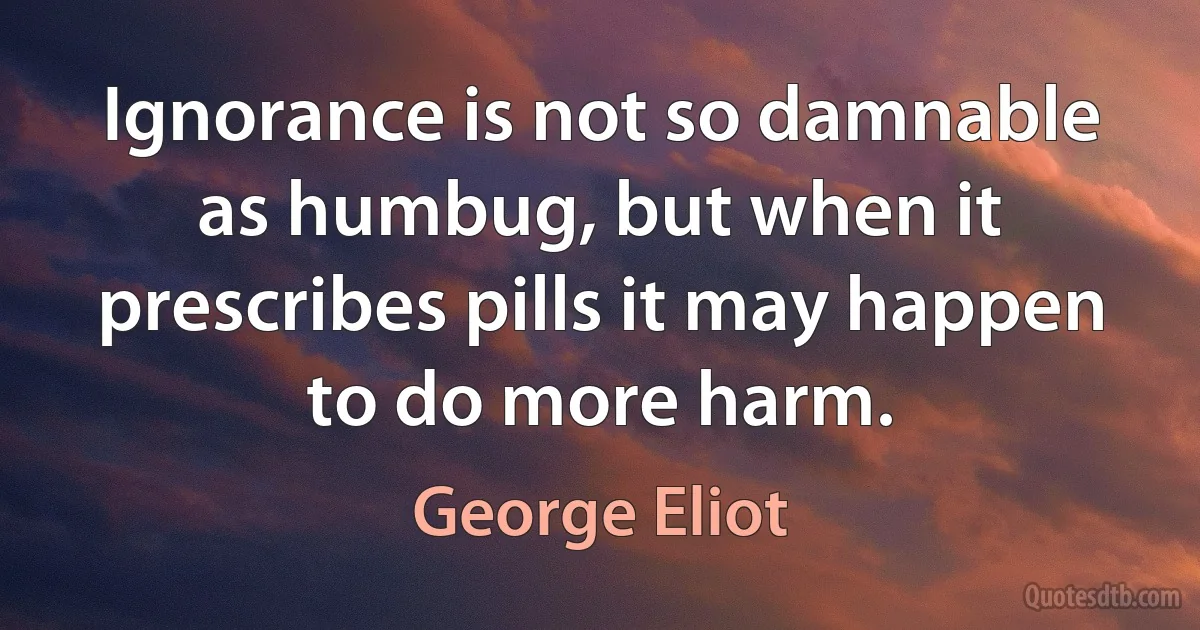 Ignorance is not so damnable as humbug, but when it prescribes pills it may happen to do more harm. (George Eliot)