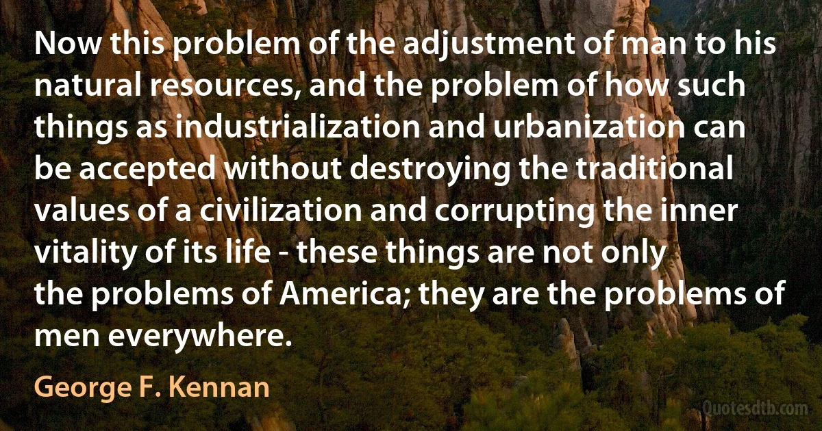 Now this problem of the adjustment of man to his natural resources, and the problem of how such things as industrialization and urbanization can be accepted without destroying the traditional values of a civilization and corrupting the inner vitality of its life - these things are not only the problems of America; they are the problems of men everywhere. (George F. Kennan)