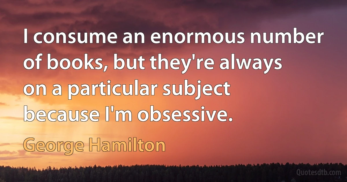 I consume an enormous number of books, but they're always on a particular subject because I'm obsessive. (George Hamilton)