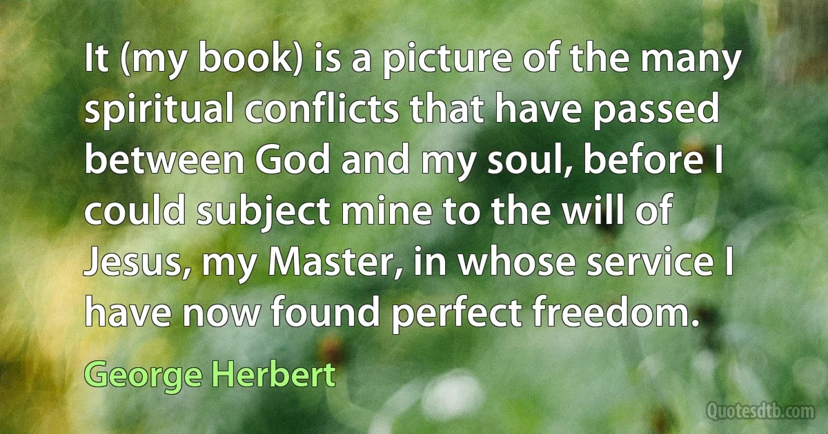 It (my book) is a picture of the many spiritual conflicts that have passed between God and my soul, before I could subject mine to the will of Jesus, my Master, in whose service I have now found perfect freedom. (George Herbert)