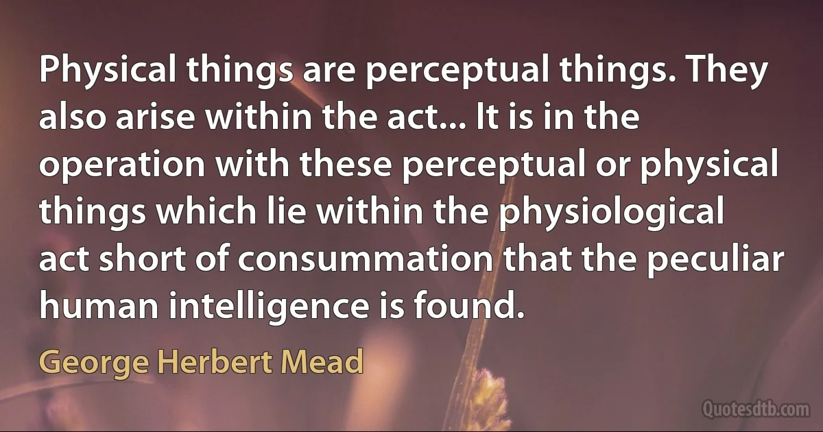 Physical things are perceptual things. They also arise within the act... It is in the operation with these perceptual or physical things which lie within the physiological act short of consummation that the peculiar human intelligence is found. (George Herbert Mead)